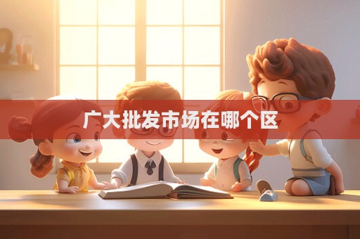 廣大批發(fā)市場(chǎng)在哪個(gè)區(qū)
