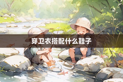 穿衛(wèi)衣搭配什么鞋子